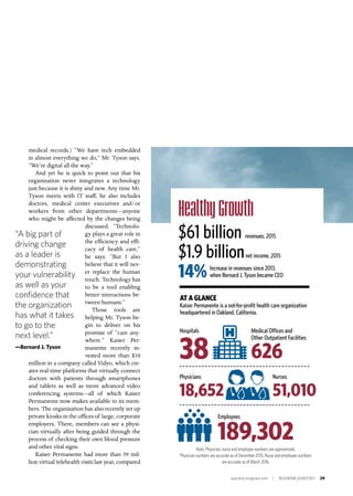 quarterly.insigniam.com | INSIGNIAM QUARTERLY 29
medical records.) “We have tech embedded
in almost everything we do,” Mr. Tyson says.
“We’re digital all the way.”
And yet he is quick to point out that his
organization never integrates a technology
just because it is shiny and new. Any time Mr.
Tyson meets with IT staff, he also includes
doctors, medical center executives and/or
workers from other departments—anyone
who might be affected by the changes being
discussed. “Technolo-
gy plays a great role in
the efficiency and effi-
cacy of health care,”
he says. “But I also
believe that it will nev-
er replace the human
touch. Technology has
to be a tool enabling
better interactions be-
tween humans.”
Those tools are
helping Mr. Tyson be-
gin to deliver on his
promise of “care any-
where.” Kaiser Per-
manente recently in-
vested more than $10
million in a company called Vidyo, which cre-
ates real-time platforms that virtually connect
doctors with patients through smartphones
and tablets as well as more advanced video
conferencing systems—all of which Kaiser
Permanente now makes available to its mem-
bers. The organization has also recently set up
private kiosks in the offices of large, corporate
employers. There, members can see a physi-
cian virtually after being guided through the
process of checking their own blood pressure
and other vital signs.
Kaiser Permanente had more than 59 mil-
lion virtual telehealth visits last year, compared
“A big part of
driving change
as a leader is
demonstrating
your vulnerability
as well as your
confidence that
the organization
has what it takes
to go to the
next level.”
—Bernard J. Tyson
Healthy Growth
$61 billion revenues, 2015
$1.9 billionnet income, 2015
14%
AT A GLANCE
Kaiser Permanente is a not-for-profit health care organization
headquartered in Oakland, California.
Increase in revenues since 2013,
when Bernard J. Tyson became CEO
Note: Physician, nurse and employee numbers are approximate.
Physician numbers are accurate as of December 2015. Nurse and employee numbers
are accurate as of March 2016.
Employees
189,302
Hospitals
38
Medical Offices and
Other Outpatient Facilities
626
Physicians
18,652
Nurses
51,010
 
