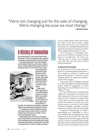 30 INSIGNIAM QUARTERLY | Fall 2016
to the 45 million doctor’s office visits its mem-
bers made. To put that in context, consider
that a June 2016 survey of U.S. consumers by
the Council of Accountable Physician Practices
found that only 5 percent of patients overall are
able to engage with their doctors via video.
“We’re investing in technological infra-
structure that will better leverage the brain-
power of our physicians,” Mr. Tyson says,
“allowing them to interact more regularly
with each other and with patients without
physical limitations.”
In Search of Innovation
Mr. Tyson knows no CEO can go it alone. He
believes in constantly gathering information—
from employees, purchasers, members and
governmental officials—on how the world is
changing and how the organization should re-
spond to those changes.
“I get a great deal of intelligence personal-
ly, as well as through the formalized feedback
systems within the organization, on what’s
happening, what can be different, how we can
improve,” he says.
Mr. Tyson calls his style of communication
“high-touch,” meaning he is committed to not
only hearing ideas from anyone in the organi-
zation, but also “touching” or acting on many
of those ideas. He visits each region the orga-
nization does business in at least once a year,
trying to make it to as many of the 38 Kaiser
Permanente hospitals as possible, and always
keeps his eyes open for ideas worth spreading.
“A big part of driving change as a leader is
demonstrating your vulnerability as well as
your confidence that the organization has what
it takes to go to the next level,” Mr. Tyson says.
“Change is hard work. I don’t sugarcoat that. But
I do try to create an environment where people
knowtheirviewsarevalued.Iwantthemtohave
the same sense of ownership for the success of
A History of Innovation
Even before Bernard J. Tyson took the lead at Kaiser
Permanente in 2013, the organization had a reputation
for bucking conventional wisdom to lead the industry.
The not-for-profit health care provider headquar-
tered in Oakland, California, got its start as a Depres-
sion-era 12-bed hospital serving industrial workers in
the Mojave Desert. In its more than 70-year history,
it has pioneered the
prepayment system,
become one of the
first U.S. health care
providers with racially
integrated hospitals
and led the adoption
of IT systems such
as electronic health
records.
Today, the $61
billion organization is
a vertically integrated
network of insurance,
health care providers
and hospitals with
nearly 11 million mem-
bers in eight states
and the District of
Columbia. The model has long provided a competitive
edge for Kaiser Permanente, according to Mr. Tyson.
“I’m seeing more and more health care organiza-
tions trying to figure out how to shift to our kind of
model because the economics of health care have
become so fragmented,” he says.
Ezekiel Emanuel, M.D., Ph.D., chair of the depart-
ment of medical ethics and health policy at the Univer-
sity of Pennsylvania and a former health policy adviser
in President Barack Obama’s administration, has called
it “the Kaiserfication” of the U.S. health care industry.
Contractors
General Hospital,
circa 1935
“We’re not changing just for the sake of changing.
We’re changing because we must change.”
—Bernard J. Tyson
 