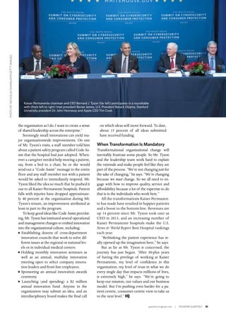 quarterly.insigniam.com | INSIGNIAM QUARTERLY 31
the organization as I do. I want to create a sense
of shared leadership across the enterprise.”
Seemingly small innovations can yield ma-
jor organizationwide improvements. On one
of Mr. Tyson’s visits, a staff member told him
about a patient safety program called Code As-
sist that the hospital had just adopted. When-
ever a caregiver needed help moving a patient,
say, from a bed to a chair, he or she would
send out a “Code Assist” message to the entire
floor and any staff member not with a patient
would be asked to immediately respond. Mr.
Tyson liked the idea so much that he pushed it
out to all Kaiser Permanente hospitals. Patient
falls with injuries have dropped approximate-
ly 40 percent at the organization during Mr.
Tyson’s tenure, an improvement attributed at
least in part to the program.
To keep good ideas like Code Assist percolat-
ing, Mr. Tyson has instituted several operational
and management changes to embed innovation
into the organizational culture, including:
n Establishing dozens of cross-department
innovation councils that work to solve dif-
ferent issues at the regional or national lev-
els or in individual medical centers.
n Holding monthly innovation seminars as
well as an annual, multiday innovation
meeting open to select company innova-
tion leaders and front-line employees.
n Sponsoring an annual innovation awards
ceremony.
n Launching (and spending) a $2 million
annual innovation fund. Anyone in the
organization may submit an idea, and an
interdisciplinary board makes the final call
on which ideas will move forward. To date,
about 15 percent of all ideas submitted
have received funding.
When Transformation Is Mandatory
Transformational organizational change will
inevitably frustrate some people. So Mr. Tyson
and the leadership team work hard to explain
the rationale and make people feel like they are
part of the process. “We’re not changing just for
the sake of changing,” he says. “We’re changing
because we must change. So we all need to en-
gage with how to improve quality, service and
affordability because a lot of the expertise to do
that is in the individuals who work here.”
All the transformations Kaiser Permanen-
te has made have resulted in happier patients
and a boost to the bottom line. Revenues are
up 14 percent since Mr. Tyson took over as
CEO in 2013, and an increasing number of
Kaiser Permanente hospitals make the U.S.
News & World Report Best Hospital rankings
each year.
“Rethinking the patient experience has re-
ally opened up the imagination here,” he says.
But as far as Mr. Tyson is concerned, the
journey has just begun. “After 30-plus years
of having the privilege of working at Kaiser
Permanente, my level of confidence in this
organization, my level of trust in what we do
every single day that impacts millions of lives,
is extremely high,” he says. “We’re going to
keep our mission, our values and our business
model. But I’m pushing even harder for a pa-
tient-centric, consumer-centric view to take us
to the next level.” IQ
Kaiser Permanente chairman and CEO Bernard J. Tyson (far left) participates in a roundtable
with (from left to right) Intel president Renee James, U.S. President Barack Obama, Stanford
University president Dr. John Hennessy and Apple CEO Tim Cook.
PHOTOBYNICHOLASKAMM/AFP/GETTYIMAGES
 