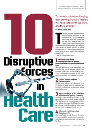 quarterly.insigniam.com | INSIGNIAM QUARTERLY 33
T
hrough extensive research into the
thought-leading literature on the
industry, as well as interviews with
executives, physicians, policymak-
ers and other stakeholders at the
heart of the matter, Insigniam has
distinguished 10 disruptive forces in health care,
which health care leaders will need to address
in their strategies if they intend to realize con-
tinued growth in the significantly changing
marketplace.
These 10 disruptive forces are:
1Transition to Value-Based
Reimbursement: More Affordable,
Higher-Quality Care at Lower Reimbursement
Rates
Hospital systems are now health care sys-
tems that also provide wellness and pre-emp-
tive care, rather than merely sick acute care,
which necessitates population health man-
agement methods, processes and protocols.
2 Shifting Volumes and Lower
Reimbursements 	
Most systems will need to reduce costs by 20
to 40 percent while acting to maximize and
creatively optimize the reconstituted utiliza-
tion of all systems.
3Moving from Caring for Sick Individuals
to Managing the Health of a Population
Ambiguity is high with defined parameters for
care and reimbursement still being developed.
The law focuses on prevention and primary
care to help people stay healthy and to man-
age chronic medical conditions before they
become more complex and costly to treat.
4 Advances in Health Information
Technology (HIT) 	
Electronic health records allow for clinical in-
tegration, and full optimization requires de-
veloping analytics that leverage and optimize
big data.
Health
Care
To thrive in this ever-changing,
ever-growing industry, leaders
will need to factor these shifts
into their strategy.
BY SHIDEH SEDGH BINA
This article originally appeared in the
Spring 2014 issue of Insigniam Quarterly.
Disruptive
Forces
in
 