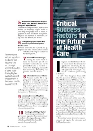 34 INSIGNIAM QUARTERLY | Fall 2016
5 Acceleration in Introduction of Digital
Health Tools, Advanced Medical Tech-
nology and Medical Models	
Telemedicine and personalized medicine will
become (are becoming) accepted models of
care, likely driving higher levels of patient en-
gagement in their own health management.
Diagnosis and treatment is preventative, im-
age-based and, therefore, less invasive.
6 Shifting Demographics: Older, More
Diverse, Larger Income Disparities,
Greater Access
Providers need to be able to provide the ap-
propriate care in the patient’s cultural context
and offer a wide range of health needs
based on segments.
7 Projected Provider Shortages	
Creating the proper match be-
tween the necessary type of care
needed for each specific case and the
provider best suited to provide it be-
comes more challenging as care shifts
from more being delivered by care
providers other than doctors.
8 Informed and Involved Patients 	
Providers must be able to sup-
port patients in adhering to care plans,
especially as an increasing number of
patients are cared for in post-acute set-
tings and have greater access to varied
medical opinions, patient consensus
on best practices and efficacy metrics through
increased use of the internet.
9 Increasing Government Regulation 	
Deteriorating trust between bio-pharma-
ceutical companies, device manufacturers and
the FDA results in slower, more complex approv-
al processes while the FDA considers regulating
health care IT systems, thereby increasing its in-
volvement in care delivery.
10 Shrinking Availability of Capital
Perceived unpredictability of
government regulation dampens investment
in medical technology and care providers
while financial difficulties limit debt
capacity for many hospitals.
I
nsigniam has identified a set of criti-
cal success factors that provide clear
opportunities for elevating the like-
lihood of success in the marketplace
and significantly impacting the suc-
cess of a health care system moving
in the future.
In a 1984 Sloan Management Review article
titled “An Assessment of Critical Success Fac-
tors,” A.C. Boynton and R.W. Zmud write:
Critical success factors are those few things that
must go well to ensure success for a manager or
an organization, and, therefore, they represent
those managerial or enterprise areas that must
be given special and continual attention to bring
about high performance. CSFs include issues vi-
tal to an organization’s current operating activi-
ties and to its future success.
As the authors assert, critical success fac-
tors must be given special attention in order
to bring about the impact and results the lev-
eraged critical success factors represent. If em-
ployed and fulfilled, these leverage points pro-
vide the necessary foundation for impacting
the mammoth industry of health care, as well
as those elements of health care that have been
traditionally reinforced and have rewarded the
way it is.
These critical success factors rely on a com-
mitment and capacity for reinvention and
health care innovation:
Critical
Success
Factors for
the Future
of Health
CareTelemedicine
and personalized
medicine will
become (are
becoming)
accepted models
of care, likely
driving higher
levels of patient
engagement in
their own health
management.
 