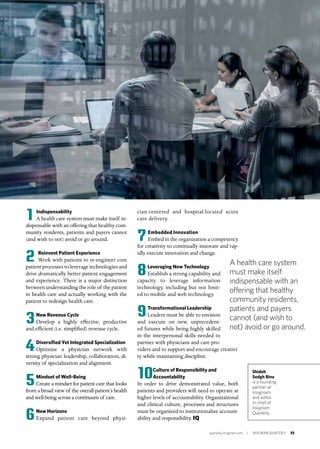 quarterly.insigniam.com | INSIGNIAM QUARTERLY 35
1 Indispensability
A health care system must make itself in-
dispensable with an offering that healthy com-
munity residents, patients and payers cannot
(and wish to not) avoid or go around.
2 Reinvent Patient Experience
Work with patients to re-engineer core
patient processes to leverage technologies and
drive dramatically better patient engagement
and experience. There is a major distinction
between understanding the role of the patient
in health care and actually working with the
patient to redesign health care.
3New Revenue Cycle
Develop a highly effective, productive
and efficient (i.e. simplified) revenue cycle.
4Diversified Yet Integrated Specialization
Optimize a physician network with
strong physician leadership, collaboration, di-
versity of specialization and alignment.
5Mindset of Well-Being
Create a mindset for patient care that looks
from a broad view of the overall patient’s health
and well-being across a continuum of care.
6New Horizons
Expand patient care beyond physi-
Shideh
Sedgh Bina
is a founding
partner at
Insigniam
and editor
in chief of
Insigniam
Quarterly.
cian-centered and hospital-located acute
care delivery.
7Embedded Innovation
Embed in the organization a competency
for creativity to continually innovate and rap-
idly execute innovation and change.
8Leveraging New Technology
Establish a strong capability and
capacity to leverage information
technology, including but not limit-
ed to mobile and web technology.
9Transformational Leadership
Leaders must be able to envision
and execute on new, unprecedent-
ed futures while being highly skilled
in the interpersonal skills needed to
partner with physicians and care pro-
viders and to support and encourage creativi-
ty while maintaining discipline.
10Culture of Responsibility and
Accountability
In order to drive demonstrated value, both
patients and providers will need to operate at
higher levels of accountability. Organizational
and clinical culture, processes and structures
must be organized to institutionalize account-
ability and responsibility. IQ
A health care system
must make itself
indispensable with an
offering that healthy
community residents,
patients and payers
cannot (and wish to
not) avoid or go around.
 