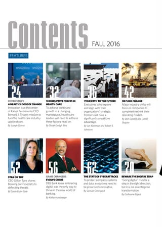 GAMECHANGERS
EVOLVEORDIE
DBS Bank knew embracing
digital was the only way to
thrive in the new world of
banking.
By Kelley Hunsberger
THESTATEOFCYBERATTACKS
To protect company systems
and data, executives need to
be proactively innovative.
By Samuel Greengard
BEWARETHEDIGITALTRAP
“Going digital” may be a
step in the right direction,
but it is not an enterprise
transformation.
By Guillaume Pajeot
Contents
COVERSTORY
AHEALTHYDOSEOFCHANGE
Innovation is at the center
of Kaiser Permanente CEO
Bernard J. Tyson’s mission to
turn the health care industry
upside down.
By Joseph Guinto
10DISRUPTIVEFORCESIN
HEALTHCARE
To achieve continued
growth in a changing
marketplace, health care
leaders will need to address
these factors head on.
By Shideh Sedgh Bina
OIL’SBIGCHANGE
Major industry shifts will
force oil companies to
completely rethink their
operating models.
By Don Durand and Daniel
Shapiro
YOURPATHTOTHEFUTURE
Executives who explore
and align with their
organizations’ strategic
frontiers will have a
significant competitive
advantage.
By Jon Kleinman and Robert E.
Johnston
STILLONTOP
CEO Gillian Tans shares
Booking.com’s secrets to
deflecting threats.
By Sarah Fister Gale
24 32 36 42
52 56 62 70
FEATURES
FALL 2016
 