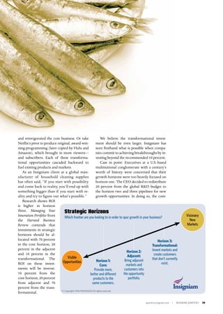 quarterly.insigniam.com | INSIGNIAM QUARTERLY 39
and reinvigorated the core business. Or take
Netflix’s pivot to produce original, award-win-
ning programming (later copied by Hulu and
Amazon), which brought in more viewers—
and subscribers. Each of these transforma-
tional opportunities cascaded backward to
fuel existing products and markets.
As an Insigniam client at a global man-
ufacturer of household cleaning supplies
has often said, “If you start with possibility
and come back to reality, you’ll end up with
something bigger than if you start with re-
ality and try to figure out what’s possible.”
Research shows ROI
is higher in horizon
three. Managing Your
Innovation Portfolio from
the Harvard Business
Review contends that
investments in strategic
horizons should be al-
located with 70 percent
in the core horizon, 20
percent in the adjacent
and 10 percent in the
transformational. The
ROI on these invest-
ments will be inverse:
10 percent from the
core horizon, 20 percent
from adjacent and 70
percent from the trans-
formational.
We believe the transformational invest-
ment should be even larger. Insigniam has
seen firsthand what is possible when compa-
nies commit to achieving breakthroughs by in-
vesting beyond the recommended 10 percent.
Case in point: Executives at a U.S.-based
multinational conglomerate with a century’s
worth of history were concerned that their
growth horizons were too heavily focused on
horizon one. The CEO decided to redistribute
20 percent from the global R&D budget to
the horizon two and three pipelines for new
growth opportunities. In doing so, the com-
Strategic Horizons
Which frontier are you looking to in order to spur growth in your business?
Horizon 1:
Core:
Provide more,
better and different
products to the
same customers.
Horizon 2:
Adjacent:
Bring adjacent
markets and
customers into
the opportunity
portfolio.
Horizon 3:
Transformational:
Invent markets and
create customers
that don’t currently
exist.
Visible
Opportunities
Visionary
New
Markets
© Copyright 2016 INSIGNIAM All rights reserved.
 