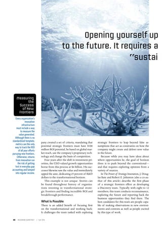 40 INSIGNIAM QUARTERLY | Fall 2016
pany created a set of criteria, mandating that
potential strategic frontiers must have $100
million ROI potential, be based on global mar-
ket reach, use the company’s proprietary tech-
nology and change the basis of competition.
Four years after the shift in investment pri-
orities, the CEO valued growth opportunities
borne from this process at $6 billion. His suc-
cessor likewise saw the value and immediately
upped the ante, dedicating 25 percent of R&D
dollars to the transformational horizon.
This example is not unique. Stories can
be found throughout history of organiza-
tions investing in transformational strate-
gic frontiers and finding incredible ROI and
breakthrough performance.
What Is Possible
There is an added benefit of focusing first
on the transformational and working back:
It challenges the team tasked with exploring
Opening yourself up
Every organization’s
innovation
infrastructure
must include a way
to measure the
value generated.
Although there is no
standardized template,
metrics are the only
way to track the ROI
of all your efforts
pursuing new frontiers.
Otherwise, returns
from innovation run
the risk of getting
lost in everyday gap
accounting and lumped
into regular income.
strategic frontiers to leap beyond false as-
sumptions that act as constraints on how the
company might create and deliver new value
in the future.
Because while you may have ideas about
where opportunities lie, the goal of horizon
three is to push beyond the conventional—
and that requires exploring opinions from a
variety of sources.
In The Power of Strategy Innovation, J. Doug-
las Bate and Robert E. Johnston (also a co-au-
thor of this article) describe the first phase
of a strategic frontiers effort as developing
a Discovery team. Typically with eight to 12
members, this team conducts reconnaissance,
exploring the future and reporting back the
business opportunities they find there. The
best candidates for this team are people capa-
ble of making observations in new environ-
ments and contexts as well as people excited
by this type of work.
to the future. It requires a
“sustai
Measuring
the
Success
of New
Frontiers
 