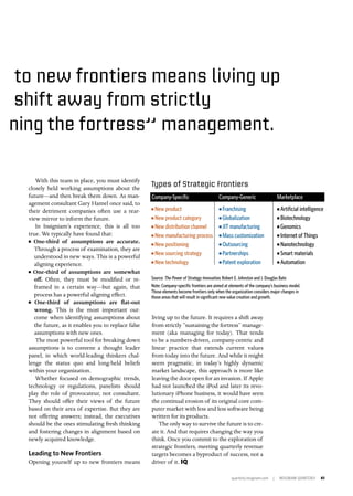 quarterly.insigniam.com | INSIGNIAM QUARTERLY 41
With this team in place, you must identify
closely held working assumptions about the
future—and then break them down. As man-
agement consultant Gary Hamel once said, to
their detriment companies often use a rear-
view mirror to inform the future.
In Insigniam’s experience, this is all too
true. We typically have found that:
n One-third of assumptions are accurate.
Through a process of examination, they are
understood in new ways. This is a powerful
aligning experience.
n One-third of assumptions are somewhat
off. Often, they must be modified or re-
framed in a certain way—but again, that
process has a powerful aligning effect.
n One-third of assumptions are flat-out
wrong. This is the most important out-
come when identifying assumptions about
the future, as it enables you to replace false
assumptions with new ones.
The most powerful tool for breaking down
assumptions is to convene a thought leader
panel, in which world-leading thinkers chal-
lenge the status quo and long-held beliefs
within your organization.
Whether focused on demographic trends,
technology or regulations, panelists should
play the role of provocateur, not consultant.
They should offer their views of the future
based on their area of expertise. But they are
not offering answers; instead, the executives
should be the ones stimulating fresh thinking
and fostering changes in alignment based on
newly acquired knowledge.
Leading to New Frontiers
Opening yourself up to new frontiers means
to new frontiers means living up
living up to the future. It requires a shift away
from strictly “sustaining the fortress” manage-
ment (aka managing for today). That tends
to be a numbers-driven, company-centric and
linear practice that extends current values
from today into the future. And while it might
seem pragmatic, in today’s highly dynamic
market landscape, this approach is more like
leaving the door open for an invasion. If Apple
had not launched the iPod and later its revo-
lutionary iPhone business, it would have seen
the continual erosion of its original core com-
puter market with less and less software being
written for its products.
The only way to survive the future is to cre-
ate it. And that requires changing the way you
think. Once you commit to the exploration of
strategic frontiers, meeting quarterly revenue
targets becomes a byproduct of success, not a
driver of it. IQ
Source: The Power of Strategy Innovation, Robert E. Johnston and J. Douglas Bate	
Note: Company-specific frontiers are aimed at elements of the company’s business model.
Those elements become frontiers only when the organization considers major changes in
those areas that will result in significant new value creation and growth.
Types of Strategic Frontiers
n New product
n New product category
n New distribution channel
n New manufacturing process
n New positioning
n New sourcing strategy
n New technology
n Franchising
n Globalization
n JIT manufacturing
n Mass customization
n Outsourcing
n Partnerships
n Patent exploration
n Artificial intelligence
n Biotechnology
n Genomics
n Internet of Things
n Nanotechnology
n Smart materials
n Automation
Company-Specific	 Company-Generic	Marketplace
shift away from strictly
ning the fortress” management.
 