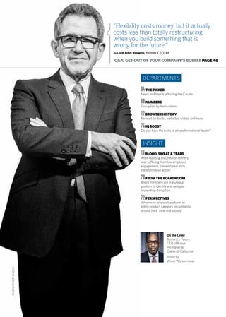 “Flexibility costs money, but it actually
costs less than totally restructuring
when you build something that is
wrong for the future.”
—Lord John Browne, former CEO, BP
On the Cover
Bernard J. Tyson,
CEO of Kaiser
Permanente,
Oakland, California
Photo by
Winni Wintermeyer
Q&A:GETOUTOFYOURCOMPANY’SBUBBLEPAGE46
04 THETICKER
News and trends affecting the C-suite
08 NUMBERS
Disruption by the numbers
12 BROWSERHISTORY
Reviews on books, websites, videos and more
76 IQBOOST
Do you have the traits of a transformational leader?
16 BLOOD,SWEAT&TEARS
After realizing his Chevron refinery
was suffering from low employee
engagement, Steven Parker took
transformative action.
20 FROMTHEBOARDROOM
Board members are in a unique
position to identify and navigate
impending disruption.
72 PERSPECTIVES
When new players transform an
entire product category, incumbents
should think ‘slow and steady.’
DEPARTMENTS
INSIGHT
PHOTOBYJONENOCH
 