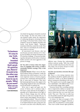 48 INSIGNIAM QUARTERLY | Fall 2016
different ways. Getting that understanding
without someone saying, “Well, they would
say that, wouldn’t they, because that’s the way
they make a lot of money and put it in their
pockets,” therein lies the issue.
IQ: How can executives overcome this type
of distrust?
JB: There is a very strong corporate sense
that problems should be repelled rather than
leaned into. I think, to use Sheryl Sandberg’s
phrase, leaning into all problems is the way to
go. This requires you to actually engage with
your stakeholders, with different bits of soci-
ety, and actually engage rather rapidly.
Everyone knows that everything anybody
does is inspected by millions of people who
communicate with each other. Yet companies
tend to think that they can create their own
world. They can’t. They have to really lean
into the problem and do the right thing and do
it in a very independent way.
In Connect, we share an example of BP’s
radical engagement in Tangguh, Indonesia, a
country that was abused by so many people.
There were terrible human rights problems,
I do think the big players should be involved
in the change”—he also now looks to edu-
cate business leaders about the importance
of embracing disruptors stemming from so-
cial change. In his latest book, Connect: How
Companies Succeed by Engaging Radically with
Society, Lord Browne argues, “Businesses
sometimes think they control the world. They
don’t. They are controlled by the world. Busi-
ness is there as a servant.”
IQ interviewed Lord Browne—who last
year became executive chairman of L1 Ener-
gy, the $10 billion oil and gas investment arm
of LetterOne Holdings—to uncover his think-
ing about disruption and his advice to business
leaders on how to be more aggressive in the
pursuit of change.
IQ: You talk in Connect about the impor-
tance of engaging with society to build a
sustainable business strategy. Why is that
important?
Lord John Browne: When I was at the Stan-
ford Graduate School of Business, I made the
observation that while business is one of the
most important motors of human progress,
societies have consistently demonstrated dis-
like of many parts of business. They don’t
like businesspeople because they appear to be
doing things simply for their own self-benefit,
not for the benefit of anybody else.
We’ve seen it again and again over the
course of history, and it continues today. I
have been a great advocate for the highly re-
sponsible use of hydrocarbons in the light of
risks of climate change since the mid-’90s,
but there are still a lot of people who say, “It
doesn’t matter what happens. We just have to
stop using hydrocarbons.” That sort of debate
isn’t useful because the fact is that we do need
to use hydrocarbons for quite a long time, but
we need to use them more efficiently and in
“In business
it’s easy to
say, ‘Look.
We’ve
invented
something
that’s great.
It’s good for
you. Have it.’
It needs to be
the other way
around. We
have to say to
people, ‘What
do you want?
How can we
help you?’”
—Lord John Browne
PHOTOCOURTESYOFTHECLIMATEGROUP
Lord John Browne stands behind the
podium at the 2006 Climate Change
conference hosted by BP.
 