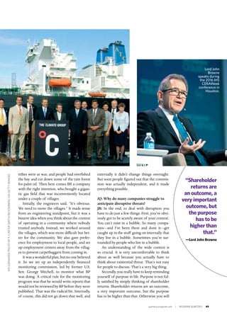 quarterly.insigniam.com | INSIGNIAM QUARTERLY 49
externally it didn’t change things overnight.
But soon people figured out that the commis-
sion was actually independent, and it made
everything possible.
IQ: Why do many companies struggle to
anticipate disruptive threats?
JB: In the end, to deal with disruption you
have to do just a few things. First, you’ve obvi-
ously got to be acutely aware of your context.
You can’t exist in a bubble. So many compa-
nies—and I’ve been there and done it—get
caught up in the stuff going on internally that
they live in a bubble. Sometimes you’re sur-
rounded by people who live in a bubble.
An understanding of the wide context is
so crucial. It is very uncomfortable to think
about as well because you actually have to
think about existential threat. That’s not easy
for people to discuss. That’s a very big thing.
Secondly, you really have to keep reminding
yourself of purpose in life. Purpose is not ful-
ly satisfied by simply thinking of shareholder
returns. Shareholder returns are an outcome,
a very important outcome, but the purpose
has to be higher than that. Otherwise you will
tribes were at war, and people had overfished
the bay and cut down some of the rain forest
for palm oil. Then here comes BP, a company
with the right intention, who bought a gigan-
tic gas field that was inconveniently located
under a couple of villages.
Initially, the engineers said, “It’s obvious.
We need to move the villages.” It made sense
from an engineering standpoint, but it was a
bizarre idea when you think about the context
of operating in a community where nobody
trusted anybody. Instead, we worked around
the villages, which was more difficult but bet-
ter for the community. We also gave prefer-
ence for employment to local people, and set
up employment centers away from the villag-
es to prevent carpetbaggers from coming in.
It was a wonderful plan, but no one believed
it. So we set up an independently financed
monitoring commission, led by former U.S.
Sen. George Mitchell, to monitor what BP
was doing. A critical rule for the monitoring
program was that he would write reports that
would not be reviewed by BP before they were
published. That was the radical bit. Internally,
of course, this did not go down that well, and
Lord John
Browne
speaks during
the 2016 IHS
CERAWeek
conference in
Houston.
“Shareholder
returns are
an outcome, a
very important
outcome, but
the purpose
has to be
higher than
that.”
—Lord John Browne
IHSCERAWEEKPHOTOBYF.CARTERSMITH/BLOOMBERGVIAGETTYIMAGES
 