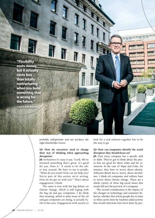 50 INSIGNIAM QUARTERLY | Fall 2016
look for a real solution together has to be
the way to go.
IQ: How can companies identify the social
disruptors they should focus on?
JB: First every company has a specific skill
or skills. They’ve got to think about the piec-
es that are good for them today and for to-
morrow. In the case of Pepsi and Coke, for
instance, they have to worry about obesity;
Anheuser-Busch has to worry about alcohol-
ism. I think oil companies and utilities have
to worry about climate change. There are a
whole variety of these big social issues that
neatly fall into the purview of a company.
The second consideration is the impact of
the changes in technology and consumer be-
havior, whether that is how people live in cities
or what can be done by machine-aided activity
that would otherwise have been done by peo-
probably suboptimize and not produce the
right shareholder return.
IQ: How do executives need to change
their way of thinking when approaching
disruption?
JB: In business it’s easy to say, “Look. We’ve
invented something that’s great. It’s good
for you. Have it.” It needs to be the oth-
er way around. We have to say to people,
“What do you want? How can we help you?
You’re part of this society we’re serving.
How do we get on with you?” That’s about
engagement, I think.
The same is true with the big debate on
climate change, which is still raging with
the big oil and gas companies. I do think
that resisting, which is what most of the oil
and gas companies are doing, is actually fu-
tile in this area. Engagement with society to
“Flexibility
costs money,
but it actually
costs less
than totally
restructuring
when you build
something that
is wrong for
the future.”
—Lord John Browne
 