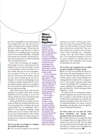 quarterly.insigniam.com | INSIGNIAM QUARTERLY 51
experience was Intel. I had the great privi-
lege of serving on the board of Intel Corp.
under the chairmanship of Gordon Moore
when Andy Grove was the CEO. That com-
pany moved from memory into micropro-
cessors when leadership saw a disruption
coming, and it got there before anybody
else. It was absolutely amazing. It is one of
the great examples of realizing what was
happening in the marketplace and creating
the disruption for the future.
IQ: Are there any companies that you think
are great examples of doing it wrong?
JB: No, I’ve never met anybody who does it to-
tally wrong. The major disruptions at the mo-
ment are based in both the sharing economy
and the virtual economy. Those disruptors are
reaping both the reward and the consequenc-
es of it. The reward is growth; people want
to have that flexibility. The consequences are
a great rumbling of the regulators, like we’ve
seen with Uber (see “When a Disruptor Meets
Regulators,” at left).
It’s important for the companies to tend to
all these things because you never know. If you
bury a volcano, it may just blow up one day.
So while these organizations are certainly dis-
rupting and doing it pretty well, there’s a lot
of unattended business. Of course, as they’re
disrupting, every disruptor creates an opportu-
nity to be disrupted themselves.
IQ: What advice do you have for CEOs
about identifying and dealing with
disruptions that are on the horizon?
JB: I would say that the most important thing
is to recognize that every single industry is dis-
rupted at one time in its life. The best thing
is to surround yourself with people who don’t
think like you, and get out of the bubble that
inevitably is created around you. IQ
ple. That’s unstoppable. In my whole business
career going back to the ’60s, that’s been an
impact. It just gets faster and faster and faster.
We have to think through, “Where does the
disruption take us, and what do we want to
do? What are we building today to meet that
need? Can we maintain flexibility?” Flexibility
costs money, but it actually costs less than to-
tally restructuring after you build something
that is wrong for the future.
In the case of oil and gas, for example, I
think people do have to think about the fol-
lowing: If we are to burn oil and gas, we need
to do something to limit the amount of car-
bon dioxide that goes into the atmosphere.
Can we capture it? Can we use it? Can we
store it? It’s the same with methane, natural
gas. You can’t let natural gas go into the at-
mosphere. It’s much more damaging in terms
of impact on climate change than CO2. You’ve
got to keep it tightly stored even in transporta-
tion. Do we have the right technology? Do we
have the right monitoring?
Third, what else do we do with all these
[disruptors and skills]? What other business
should we be in? For example, if you’re in oil
and gas, should you create a business strategy
to produce electricity from renewables?
Finally, specifically for oil and gas, you real-
ly have to think very carefully about how to at-
tract great people into an industry that many
young people view as substandard. That, I
think, is a very important challenge. Young
people want to go to startups. They want to
go to a bunch of other places in Silicon Valley
or Silicon Roundabout in London and create a
startup, create an app, do something different
for the future.
IQ: Can you give an example of a company
that handles disruption well?
JB: The very best example in my personal
Sometimes quintessential
disruptors find
themselves on the
defensive. Take Uber,
which is seeing regulators
ban or partially ban
its service in countries
around the world. While it
is unlikely the company’s
rapid growth can be
easily slowed, it has
undoubtedly hit a few
speed bumps. Lord John
Browne says Uber needs
to tread carefully.
“It is this real question
about how to engage
with regulators,” he says.
“When do you actually
reject what they say and
contest it? When do you
cooperate? When do
you concede? When do
you work with them to
change regulation in a
transparent way?”
“I’m not trying to
buy the regulator
cooperative,” he
continues. “I think
it’s a very important
consideration that all
industries should think
about. Every industry
has regulations that
ensure fair play between
the people who are
competing or has set
standards for the safety
of the general public. I
think those choices by
CEOs are very critical.”
When a
Disruptor
Meets
Regulators
 