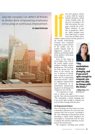quarterly.insigniam.com | INSIGNIAM QUARTERLY 53
If
you were going to choose
a poster child for modern
business disruption, Airbnb
would certainly make the
short list. According to The
Wall Street Journal, the com-
pany currently has a $25.5
billion valuation. To put
that in perspective, Marri-
ott, which manages more
than 4,000 hotels, is valued
more than $4 billion lower.
Airbnb’s rapid incursion and the growth of
the broader home-sharing
economy have companies
acting fast to grab a portion
of the market: Last No-
vember, Expedia made its
biggest-ever corporate ac-
quisition, purchasing holiday
rental platform HomeAway
for $3.9 billion.
None of this seems to
worry Gillian Tans, CEO of
the world’s largest accom-
modation booking website,
Booking.com. The company
has been around since the
dawn of the internet age
(see “A History of Disrup-
tion” on Page 54) and is con-
fident that its long-standing
innovation-oriented culture
of employee empowerment
and commitment to re-
search-based decision-mak-
ing gives it an advantage over
competitors new and old.
“It is important as a busi-
ness to always stay agile,”
says Ms. Tans, who was named CEO in April.
“The marketplace is always changing, and
if you aren’t agile enough to respond, you
won’t be able to change with the times.”
An Empowered Culture
One of Booking.com’s key tenets is to create
a frictionless experience for each and every
customer who uses its service. According to
Ms. Tans, delivering on that goal has meant
developing a culture where employees are
encouraged to continuously look for ways
to improve the customer experience at every
point in the travel journey.
The company’s recruiting team actively
says her company can deflect all threats
as always done: empowering employees
nd focusing on continuous improvement.
BY SARAH FISTER GALE
“The
marketplace
is always
changing, and
if you aren’t
agile enough to
respond, you
won’t be able
to change with
the times.”
—Gillian Tans, CEO,
Booking.com
 