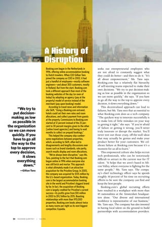 54 INSIGNIAM QUARTERLY | Fall 2016
seeks out entrepreneurial employees who
are not afraid to constantly suggest what
they could do better—and then to do it. “It’s
all about empowerment,” Ms. Tans says.
Booking.com has a relatively flat hierarchy
of self-steering teams expected to make their
own decisions. “We try to put decision-mak-
ing as low as possible in the organization so
we can move quickly,” she says. “If you have
to go all the way to the top to approve every
decision, it slows everything down.”
This decentralized approach can lead to
failures, but Ms. Tans sees that as essential to
what Booking.com does as a tech company.
“The quickest way to innovate successfully is
to make lots of little mistakes on your way
to getting it right,” she says. “If you’re afraid
of failure or getting it wrong, you’ll never
truly innovate or disrupt the market. You’ll
never test out those crazy, off-the-wall ideas
that may actually be genius and make your
product better for your customers. We cel-
ebrate failure at Booking.com because it’s a
moment for us all to learn.”
This empowered culture also helps recruit
tech professionals, who can be notoriously
difficult to attract in the current war for IT
talent. “It helps that we aren’t based in Sili-
con Valley, where everyone is fighting for the
same people,” Ms. Tans says. The compa-
ny’s chief technology officer says he spends
roughly 30 percent of his time on recruiting
efforts to be sure the company can find and
keep the best people.
Booking.com’s global recruiting efforts
have resulted in a workplace with more than
85 nationalities at the Amsterdam headquar-
ters alone. “Our diverse and international
workforce is representative of our business,”
Ms. Tans says. The company has also invested
in having local talent on the ground to build
partnerships with accommodation providers.
Booking.com began in the Netherlands in
1996, offering online accommodation booking
to Dutch travelers. When CEO Gillian Tans
joined the company as COO in 2002, it had
just a handful of employees—mostly software
engineers—and about 300 customers, mostly
in Holland. But from the start, Booking.com
took a different approach than most of the
booking websites of the day (or even of
today) by adopting an agency (pay at the
property) model of service instead of the
merchant (pay upon booking) model.
According to travel news and information
site Skift, “Using a Booking.com extranet,
hotels could set their own rates and room
allocations, and collect payment from guests
at the property. Commissions to Booking.com
started at 12 percent instead of the 25 per-
cent to 30 percent margins given to the other
[online travel agencies] and having to wait
months to collect on prepaid bookings.”
This helped the company skip cumber-
some negotiations between properties,
which, according to Skift, often led to
disagreements and lengthy discussions over
issues such as brand standards, rate parity,
search results display and room allocations.
“We’ve always been disruptive,” says Ms.
Tans, pointing to the fact that Booking.com
began online in 1996 when everyone else
was still brick and mortar. This approach
is what ultimately made it an attractive
acquisition for the Priceline Group. In 2005,
the company was acquired for $135 million by
the U.S.-based organization. Today, Booking.
com is the largest accommodation booking
site in the world and Priceline’s biggest brand
by far. In fact, the acquisition of Booking.
com is largely credited for Priceline’s current
success—its profits grew from $10 million
in 2003 to $9.2 billion by 2015. Boasting
relationships with more than 970,000
properties, Booking.com books almost twice
as many rooms per night as its next biggest
competitor, Expedia.
A History of
Disruption
“We try to
put decision-
making as low
as possible in
the organization
so we can move
quickly. If you
have to go all
the way to the
top to approve
every decision,
it slows
everything
down.”
—Gillian Tans
 