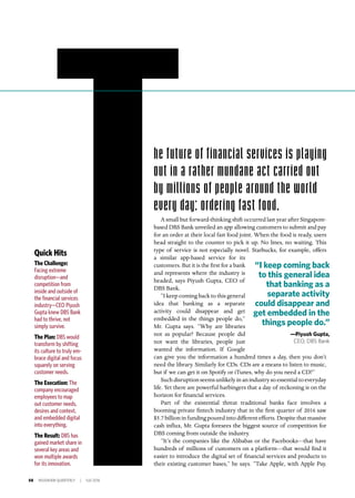 58 INSIGNIAM QUARTERLY | Fall 2016
he future of financial services is playing
out in a rather mundane act carried out
by millions of people around the world
every day: ordering fast food.
A small but forward-thinking shift occurred last year after Singapore-
based DBS Bank unveiled an app allowing customers to submit and pay
for an order at their local fast food joint. When the food is ready, users
head straight to the counter to pick it up. No lines, no waiting. This
type of service is not especially novel. Starbucks, for example, offers
a similar app-based service for its
customers. But it is the first for a bank
and represents where the industry is
headed, says Piyush Gupta, CEO of
DBS Bank.
“I keep coming back to this general
idea that banking as a separate
activity could disappear and get
embedded in the things people do,”
Mr. Gupta says. “Why are libraries
not as popular? Because people did
not want the libraries, people just
wanted the information. If Google
can give you the information a hundred times a day, then you don’t
need the library. Similarly for CDs. CDs are a means to listen to music,
but if we can get it on Spotify or iTunes, why do you need a CD?”
Suchdisruptionseemsunlikelyinanindustrysoessentialtoeveryday
life. Yet there are powerful harbingers that a day of reckoning is on the
horizon for financial services.
Part of the existential threat traditional banks face involves a
booming private fintech industry that in the first quarter of 2016 saw
$5.7 billion in funding poured into different efforts. Despite that massive
cash influx, Mr. Gupta foresees the biggest source of competition for
DBS coming from outside the industry.
“It’s the companies like the Alibabas or the Facebooks—that have
hundreds of millions of customers on a platform—that would find it
easier to introduce the digital set of financial services and products to
their existing customer bases,” he says. “Take Apple, with Apple Pay.
Quick Hits
The Challenge:
Facing extreme
disruption—and
competition from
inside and outside of
the financial services
industry—CEO Piyush
Gupta knew DBS Bank
had to thrive, not
simply survive.
The Plan: DBS would
transform by shifting
its culture to truly em-
brace digital and focus
squarely on serving
customer needs.
The Execution: The
company encouraged
employees to map
out customer needs,
desires and context,
and embedded digital
into everything.
The Result: DBS has
gained market share in
several key areas and
won multiple awards
for its innovation.
“I keep coming back
to this general idea
that banking as a
separate activity
could disappear and
get embedded in the
things people do.”
—Piyush Gupta,
CEO, DBS Bank
 