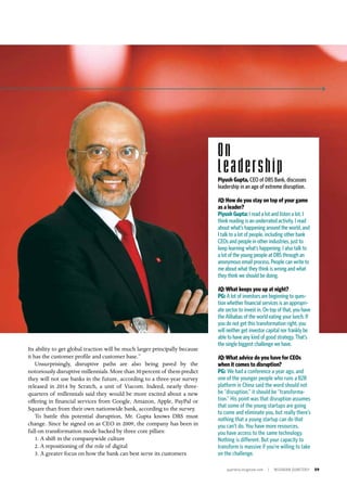 quarterly.insigniam.com | INSIGNIAM QUARTERLY 59
Its ability to get global traction will be much larger principally because
it has the customer profile and customer base.”
Unsurprisingly, disruptive paths are also being paved by the
notoriously disruptive millennials. More than 30 percent of them predict
they will not use banks in the future, according to a three-year survey
released in 2014 by Scratch, a unit of Viacom. Indeed, nearly three-
quarters of millennials said they would be more excited about a new
offering in financial services from Google, Amazon, Apple, PayPal or
Square than from their own nationwide bank, according to the survey.
To battle this potential disruption, Mr. Gupta knows DBS must
change. Since he signed on as CEO in 2009, the company has been in
full-on transformation mode backed by three core pillars:
1. A shift in the companywide culture
2. A repositioning of the role of digital
3. A greater focus on how the bank can best serve its customers
On
Leadership
Piyush Gupta, CEO of DBS Bank, discusses
leadership in an age of extreme disruption.
IQ: How do you stay on top of your game
as a leader?
Piyush Gupta: I read a lot and listen a lot. I
think reading is an underrated activity. I read
about what’s happening around the world, and
I talk to a lot of people, including other bank
CEOs and people in other industries, just to
keep learning what’s happening. I also talk to
a lot of the young people at DBS through an
anonymous email process. People can write to
me about what they think is wrong and what
they think we should be doing.
IQ: What keeps you up at night?
PG: A lot of investors are beginning to ques-
tion whether financial services is an appropri-
ate sector to invest in. On top of that, you have
the Alibabas of the world eating your lunch. If
you do not get this transformation right, you
will neither get investor capital nor frankly be
able to have any kind of good strategy. That’s
the single biggest challenge we have.
IQ: What advice do you have for CEOs
when it comes to disruption?
PG: We had a conference a year ago, and
one of the younger people who runs a B2B
platform in China said the word should not
be “disruption,” it should be “transforma-
tion.” His point was that disruption assumes
that some of the young startups are going
to come and eliminate you, but really there’s
nothing that a young startup can do that
you can’t do. You have more resources,
you have access to the same technology.
Nothing is different. But your capacity to
transform is massive if you’re willing to take
on the challenge.
 