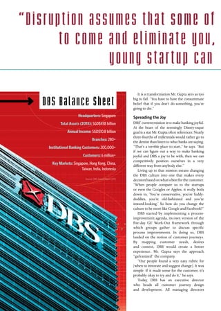 60 INSIGNIAM QUARTERLY | Fall 2016
It is a transformation Mr. Gupta sees as too
big to fail. “You have to have the consummate
belief that if you don’t do something, you’re
going to die.”
Spreading the Joy
DBS’ current mission is to make banking joyful.
At the heart of the seemingly Disney-esque
goal is a stat Mr. Gupta often references: Nearly
three-fourths of millennials would rather go to
the dentist than listen to what banks are saying.
“That’s a terrible place to start,” he says. “But
if we can figure out a way to make banking
joyful and DBS a joy to be with, then we can
competitively position ourselves in a very
different way from anybody else.”
Living up to that mission means changing
the DBS culture into one that makes every
decision based on what is best for the customer.
“When people compare us to the startups
or even the Googles or Apples, it really boils
down to, ‘You’re conservative, you’re fuddy-
duddies, you’re old-fashioned and you’re
inward-looking.’ So how do you change the
culture to be more like Google and Facebook?”
DBS started by implementing a process-
improvement agenda, its own version of the
five-day GE Work-Out framework through
which groups gather to discuss specific
process improvements. In doing so, DBS
landed on the notion of customer journeys.
By mapping customer needs, desires
and context, DBS would create a better
experience. Mr. Gupta says the approach
“galvanized” the company.
“Our people found a very easy rubric for
[when to innovate and suggest change]. It was
simple: If it made sense for the customer, it’s
probably okay to try and do it,” he says.
Today, DBS has an executive director
who heads all customer journey design
and development. All managing directors
DBS Balance Sheet
Headquarters: Singapore
Total Assets (2015): SGD$458 billion
Annual Income: SGD$10.8 billion
Branches: 280+
Institutional Banking Customers: 200,000+
Customers: 6 million+
Key Markets: Singapore, Hong Kong, China,
Taiwan, India, Indonesia
Source: DBS Annual Report 2015
“Disruption assumes that some of
to come and eliminate you,
young star tup can
 