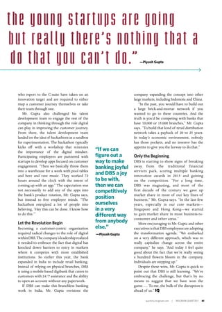 quarterly.insigniam.com | INSIGNIAM QUARTERLY 61
company expanding the concept into other
large markets, including Indonesia and China.
“In the past, you would have to build out
a large brick-and-mortar network if you
wanted to go to these countries. And the
truth is you’d be competing with banks that
have 10,000 or 15,000 branches,” Mr. Gupta
says. “To build that kind of retail distribution
network takes a payback of 20 to 25 years.
In today’s economic environment, nobody
has those pockets, and no investor has the
appetite to give you the leeway to do that.”
Only the Beginning
DBS is starting to show signs of breaking
away from the traditional financial
services pack, scoring multiple banking
innovation awards in 2015 and gaining
on the competition. “For a long time,
DBS was stagnating, and most of the
first decade of the century we gave up
market share in most of our key lines of
business,” Mr. Gupta says. “In the last few
years, especially in our core markets—
Singapore and Hong Kong—we started
to gain market share in most business-to-
consumer and other areas.”
More encouraging to Mr. Gupta and other
executives is that DBS employees are adopting
the transformation agenda. “We embarked
on a very different approach, which was to
really capitalize change across the entire
company,” he says. “And today I feel quite
good about the fact that we’re really seeing
a hundred flowers bloom in the company.
Individuals are stepping up.”
Despite these wins, Mr. Gupta is quick to
point out that DBS is still learning. “We’re
embracing the challenge, but that’s by no
means to suggest that we have won the
game. … To me, the bulk of the disruption is
ahead of us.” IQ
who report to the C-suite have taken on an
innovation target and are required to either
map a customer journey themselves or take
their team through one.
Mr. Gupta also challenged his talent
development team to engage the rest of the
company in thinking through the role digital
can play in improving the customer journey.
From there, the talent development team
landed on the idea of hackathons as a sandbox
for experimentation. The hackathon typically
kicks off with a workshop that reiterates
the importance of the digital mindset.
Participating employees are partnered with
startups to develop apps focused on customer
engagement. “Then we basically threw them
into a warehouse for a week with pool tables
and beer and rave music. They worked 72
hours around the clock with the intent of
coming up with an app.” The expectation was
not necessarily to add any of the apps into
the bank’s product rotation, Mr. Gupta says,
but instead to free employee minds. “The
hackathon energized a lot of people into
believing, ‘Hey this can be done. I know how
to do this.’”
	
Let the Revolution Begin
Becoming a customer-centric organization
required radical changes to the role of digital
withinDBS.Thecompany’sleadershiprealized
it needed to embrace the fact that digital has
knocked down barriers to entry in markets
where it competes with more established
institutions. So earlier this year, the bank
expanded in India to include retail banking.
Instead of relying on physical branches, DBS
is using a mobile-based digibank that caters to
customers with 24/7 assistance and the ability
to open an account without any paperwork.
If DBS can make this branchless banking
work in India, Mr. Gupta envisions the
“If we can
figure out a
way to make
banking joyful
and DBS a joy
to be with,
then we can
competitively
position
ourselves
in a very
different way
from anybody
else.”
—Piyush Gupta
—Piyush Gupta
the young star tups are going
but really there’s nothing that a
do that you can’t do.”
 