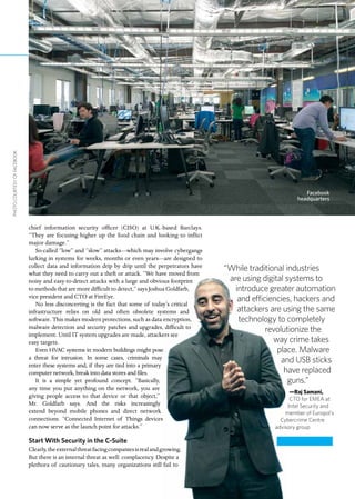 chief information security officer (CISO) at U.K.-based Barclays.
“They are focusing higher up the food chain and looking to inflict
major damage.”
So-called “low” and “slow” attacks—which may involve cybergangs
lurking in systems for weeks, months or even years—are designed to
collect data and information drip by drip until the perpetrators have
what they need to carry out a theft or attack. “We have moved from
noisy and easy-to-detect attacks with a large and obvious footprint
to methods that are more difficult to detect,” says Joshua Goldfarb,
vice president and CTO at FireEye.
No less disconcerting is the fact that some of today’s critical
infrastructure relies on old and often obsolete systems and
software. This makes modern protections, such as data encryption,
malware detection and security patches and upgrades, difficult to
implement. Until IT system upgrades are made, attackers see
easy targets.
Even HVAC systems in modern buildings might pose
a threat for intrusion. In some cases, criminals may
enter these systems and, if they are tied into a primary
computer network, break into data stores and files.
It is a simple yet profound concept. “Basically,
any time you put anything on the network, you are
giving people access to that device or that object,”
Mr. Goldfarb says. And the risks increasingly
extend beyond mobile phones and direct network
connections. “Connected Internet of Things devices
can now serve as the launch point for attacks.”
Start With Security in the C-Suite
Clearly,theexternalthreatfacingcompaniesisrealandgrowing.
But there is an internal threat as well: complacency. Despite a
plethora of cautionary tales, many organizations still fail to
“While traditional industries
are using digital systems to
introduce greater automation
and efficiencies, hackers and
attackers are using the same
technology to completely
revolutionize the
way crime takes
place. Malware
and USB sticks
have replaced
guns.”
—Raj Samani,
CTO for EMEA at
Intel Security and
member of Europol’s
Cybercrime Centre
advisory group
Facebook
headquarters
PHOTOCOURTESYOFFACEBOOK
 