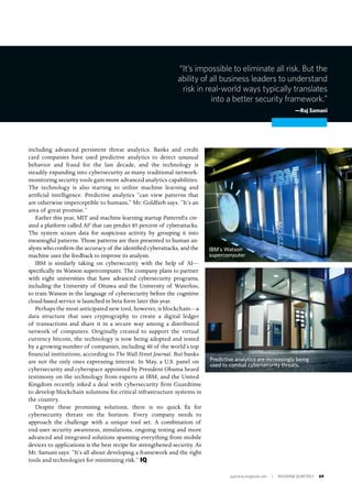 quarterly.insigniam.com | INSIGNIAM QUARTERLY 69
including advanced persistent threat analytics. Banks and credit
card companies have used predictive analytics to detect unusual
behavior and fraud for the last decade, and the technology is
steadily expanding into cybersecurity as many traditional network-
monitoring security tools gain more advanced analytics capabilities.
The technology is also starting to utilize machine learning and
artificial intelligence. Predictive analytics “can view patterns that
are otherwise imperceptible to humans,” Mr. Goldfarb says. “It’s an
area of great promise.”
Earlier this year, MIT and machine-learning startup PatternEx cre-
ated a platform called AI2
that can predict 85 percent of cyberattacks.
The system scours data for suspicious activity by grouping it into
meaningful patterns. Those patterns are then presented to human an-
alysts who confirm the accuracy of the identified cyberattacks, and the
machine uses the feedback to improve its analysis.
IBM is similarly taking on cybersecurity with the help of AI—
specifically its Watson supercomputer. The company plans to partner
with eight universities that have advanced cybersecurity programs,
including the University of Ottawa and the University of Waterloo,
to train Watson in the language of cybersecurity before the cognitive
cloud-based service is launched in beta form later this year.
Perhaps the most anticipated new tool, however, is blockchain—a
data structure that uses cryptography to create a digital ledger
of transactions and share it in a secure way among a distributed
network of computers. Originally created to support the virtual
currency bitcoin, the technology is now being adopted and tested
by a growing number of companies, including 40 of the world’s top
financial institutions, according to The Wall Street Journal. But banks
are not the only ones expressing interest. In May, a U.S. panel on
cybersecurity and cyberspace appointed by President Obama heard
testimony on the technology from experts at IBM, and the United
Kingdom recently inked a deal with cybersecurity firm Guardtime
to develop blockchain solutions for critical infrastructure systems in
the country.
Despite these promising solutions, there is no quick fix for
cybersecurity threats on the horizon. Every company needs to
approach the challenge with a unique tool set. A combination of
end-user security awareness, simulations, ongoing testing and more
advanced and integrated solutions spanning everything from mobile
devices to applications is the best recipe for strengthened security. As
Mr. Samani says: “It’s all about developing a framework and the right
tools and technologies for minimizing risk.” IQ
“It’s impossible to eliminate all risk. But the
ability of all business leaders to understand
risk in real-world ways typically translates
into a better security framework.”
—Raj Samani
Predictive analytics are increasingly being
used to combat cybersecurity threats.
IBM’s Watson
supercomputer
 
