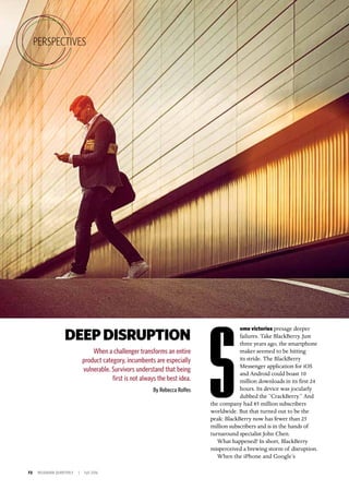 72 INSIGNIAM QUARTERLY | Fall 2016
DEEPDISRUPTION
When a challenger transforms an entire
product category, incumbents are especially
vulnerable. Survivors understand that being
first is not always the best idea.
By Rebecca Rolfes
ome victories presage deeper
failures. Take BlackBerry. Just
three years ago, the smartphone
maker seemed to be hitting
its stride. The BlackBerry
Messenger application for iOS
and Android could boast 10
million downloads in its first 24
hours. Its device was jocularly
dubbed the “CrackBerry.” And
the company had 85 million subscribers
worldwide. But that turned out to be the
peak: BlackBerry now has fewer than 25
million subscribers and is in the hands of
turnaround specialist John Chen.
What happened? In short, BlackBerry
misperceived a brewing storm of disruption.
When the iPhone and Google’s
S
PERSPECTIVES
 
