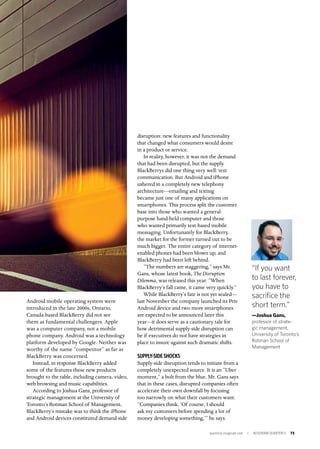 quarterly.insigniam.com | INSIGNIAM QUARTERLY 73
Android mobile operating system were
introduced in the late 2000s, Ontario,
Canada-based BlackBerry did not see
them as fundamental challengers. Apple
was a computer company, not a mobile
phone company. Android was a technology
platform developed by Google. Neither was
worthy of the name “competitor” as far as
BlackBerry was concerned.
Instead, in response BlackBerry added
some of the features these new products
brought to the table, including camera, video,
web browsing and music capabilities.
According to Joshua Gans, professor of
strategic management at the University of
Toronto’s Rotman School of Management,
BlackBerry’s mistake was to think the iPhone
and Android devices constituted demand-side
disruption: new features and functionality
that changed what consumers would desire
in a product or service.
In reality, however, it was not the demand
that had been disrupted, but the supply.
BlackBerrys did one thing very well: text
communication. But Android and iPhone
ushered in a completely new telephony
architecture—emailing and texting
became just one of many applications on
smartphones. This process split the customer
base into those who wanted a general-
purpose hand-held computer and those
who wanted primarily text-based mobile
messaging. Unfortunately for BlackBerry,
the market for the former turned out to be
much bigger. The entire category of internet-
enabled phones had been blown up, and
BlackBerry had been left behind.
“The numbers are staggering,” says Mr.
Gans, whose latest book, The Disruption
Dilemma, was released this year. “When
BlackBerry’s fall came, it came very quickly.”
While BlackBerry’s fate is not yet sealed—
last November the company launched its Priv
Android device and two more smartphones
are expected to be announced later this
year—it does serve as a cautionary tale for
how detrimental supply-side disruption can
be if executives do not have strategies in
place to insure against such dramatic shifts.
	
SUPPLY-SIDE SHOCKS
Supply-side disruption tends to initiate from a
completely unexpected source. It is an “Uber
moment,” a bolt from the blue. Mr. Gans says
that in these cases, disrupted companies often
accelerate their own downfall by focusing
too narrowly on what their customers want.
“Companies think, ‘Of course, I should
ask my customers before spending a lot of
money developing something,’” he says.
“If you want
to last forever,
you have to
sacrifice the
short term.”
—Joshua Gans,
professor of strate-
gic management,
University of Toronto’s
Rotman School of
Management
 