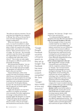 74 INSIGNIAM QUARTERLY | Fall 2016
“But when you ask your customers, ‘Do you
want these new things that my competitor
is offering?’ they will say no because they’ve
never seen those things before and can’t
imagine needing them.” 	
When new entrants come onto the
scene, it is easy for incumbents to adopt
an attitude of superiority because the new
player is likely not as good as the existing
market leader, and its idea may not be fully
formed. “What customers first see is sort
of crappy,” Mr. Gans says. “But eventually,
customers want that instead. For example,
the original iPhone was a terrible phone,
so companies like Nokia didn’t worry
about it.” That is what can make supply-
side disruption so difficult to predict and so
potentially devastating.
With demand-side disruption, “you can
eventually claw your way back,” Mr. Gans
says. “You can adapt and catch up. Supply-
side disruption can really kill you. It’s very
hard to claw your way back.”
Clayton Christensen, author of the
seminal 1997 book The Innovator’s Dilemma,
which focuses on demand-side disruption
dynamics, says the prescription for surviving
disruption is to form autonomous internal
teams that work on disruptive innovation.
In research for The Disruption Dilemma,
however, Mr. Gans found very little evidence
that this approach can insulate against
supply-side disruptions.
Supply-side disruption can come from
anywhere; no company can anticipate
every eventuality. Even when organizations
do manage to make predictions about
potential supply-side disruptors, no amount
of R&D will ensure that they get it right.
“Google thought Facebook would be a
threat to search, so they set up Google+.
But Facebook has never become a search
competitor,” Mr. Gans says. “Google+ was a
waste of time and resources.”
To combat potentially fatal supply-side
disruptions, Mr. Gans offers three prescriptions:
n Do not strive for first place at all costs.
The best example is Canon. It was never
a market leader but was reliably No. 2 or
3; it survived. As the photolithographic
industry moved from one new architecture
to another, Canon invested in different
generations of technology and made sure
key personnel were experienced in each.
Learning from each new generation and
launching new products took time, but
Canon effectively relinquished first-mover
advantage in favor of longevity.
n Own a feature important to the end
user. Mergenthaler Linotype is hardly
a household name and is burdened
with the completely outdated reference
to “linotype,” but it survived massive
disruptions in photographic processes
and digital technology. The key was that
Mergenthaler owned something that
mattered to the end user regardless of
technology: fonts. A publication with a
signature design had to purchase certain
proprietary fonts from Mergenthaler.
That reliable revenue stream bought the
company the 10 years it needed to develop
a new machine with up-to-date technology.
n Have a strong sense of corporate
identity. Fujifilm never led the market in
photographic film. So how did it survive
while Kodak faltered? Fujifilm exploited
its strong corporate identity while
transforming itself from a film company
into an image company. “That required a
very different organizational structure,” Mr.
Gans says. Once it made structural changes,
“Fujifilm could see potential opportunities
that would never be open to Kodak. They
“Google
thought
Facebook
would be
a threat to
search, so
they set up
Google+. But
Facebook
has never
become
a search
competitor,”
Mr. Gans
says.
“Google+
was a waste
of time and
resources.”
 