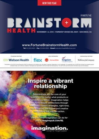 Inspire a vibrant
relationship
Relationships are the core of your
business—no matter what products or
services you deliver. Imagination helps
you form deeper connections through
integrated content strategies, right-time,
right-channel distribution and creative
storytelling that inspires action.
Find out what Imagination can do for
you at imaginepub.com/IQ.
NEWTHISYEAR
www.FortuneBrainstormHealth.com
Tel 212.522.6425 + Fax 212.624.0258 + Email brainstormhealth@fortune.com
FOUNDING PARTNER KNOWLEDGE PARTNERGOLD SPONSORS
Participation at the 2016 Fortune Brainstorm HEALTH conference is by invitation only, and subject to approval. Registration is non-transferable. The registration fee of US $3,000 includes the complete program,
scheduled meals, and conference materials. Participants are responsible for their own travel and hotel expenses. The staff for the event will provide information about accommodations.
NOVEMBER 1–2, 2016 + FAIRMONT GRAND DEL MAR + SAN DIEGO, CA
 