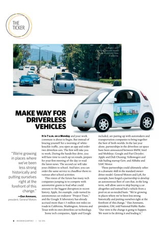 6 INSIGNIAM QUARTERLY | Fall 2016
THE
TICKER
It is 7 a.m. on a Monday and your work
commute is about to begin. But instead of
bracing yourself for a morning of white-
knuckle traffic, you open an app and order
two driverless cars. The first will take you
to work. During the hands-free drive, you
will have time to catch up on emails, prepare
for your first meeting of the day or read
the latest news. The second car will take
your children to school. And later, you can
order the same service to chauffeur them to
various after-school activities.
This vision of the future has many tech
companies jumping in to compete with
automotive giants to lead what could
amount to the biggest disruption in recent
history. Apple, for example, code-named its
autonomous car endeavor “Project Titan,”
and the Google X laboratory has already
accrued more than 1.5 million test miles on
roads in California, Washington, Arizona and
Texas with its own driverless car technology.
Some tech companies, Apple and Google
included, are pairing up with automakers and
transportation companies to bring together
the best of both worlds. In the last year
alone, partnerships in the driverless car space
have been announced between BMW, Intel
and Mobileye; Google and Fiat Chrysler;
Apple and Didi Chuxing; Volkswagen and
ride-hailing startup Gett; and Alibaba and
SAIC Motor.
These partnerships could ultimately usher
in a dramatic shift in the standard owner-
driver model. General Motors and Lyft, for
example, have forged a partnership to develop
an autonomous fleet of cars that, in the long
term, will allow users to skip buying a car
altogether and instead hail a vehicle from a
pool on an as-needed basis. “We’re growing
in places where we’ve been less strong
historically and putting ourselves right at the
forefront of this change,” Dan Ammann,
president, GM, told National Public Radio.
“Our view is the change is going to happen.
We want to be driving it and leading it.”
MAKEWAYFOR
DRIVERLESS
VEHICLES
“We’re growing
in places where
we’ve been
less strong
historically and
putting ourselves
right at the
forefront of this
change.”
—Dan Ammann,
president, General Motors
Google’s self-
driving cars are tested
in Mountain View,
California.
 