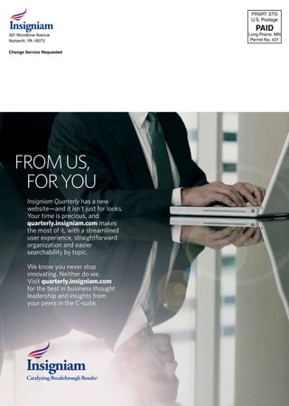 insigniamquarterly.com | INSIGNIAM QUARTERLY 4
PRSRT STD
U.S. Postage
PAID
Long Prairie, MN
Permit No. 431
301 Woodbine Avenue
Narberth, PA 19072
Change Service Requested
Insigniam Quarterly has a new
website—and it isn’t just for looks.
Your time is precious, and
quarterly.insigniam.com makes
the most of it, with a streamlined
user experience, straightforward
organization and easier
searchability by topic.
We know you never stop
innovating. Neither do we.
Visit quarterly.insigniam.com
for the best in business thought
leadership and insights from
your peers in the C-suite.
FROMUS,
FORYOU
 