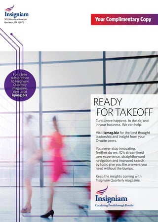301 Woodbine Avenue
Narberth, PA 19072
Your Complimentary Copy
READY
FORTAKEOFF
Turbulence happens. In the air, and
in your business. We can help.	
Visit iqmag.biz for the best thought
leadership and insight from your
C-suite peers.	
You never stop innovating.
Neither do we: IQ’s streamlined
user experience, straightforward
navigation and improved search
by topic give you the answers you
need without the bumps.
Keep the insights coming with
Insigniam Quarterly magazine.
For a free
subscription
to Insigniam
Quarterly
magazine,
sign up at
iqmag.biz.
 