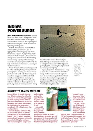 quarterly.insigniam.com | INSIGNIAM QUARTERLY 7
INDIA’S
POWERSURGE
When the World Health Organization released
its 2016 list of the world’s most polluted cities,
four of the top seven (and 22 of the top 50)
were in India. It was not all that surprising, but
India is now striving for a much cleaner future
by turning to solar power.
In 2015, Prime Minister Narendra Modi
announced the government’s goal of
upping India’s solar energy capacity from
the previous target of 20 gigawatts (GW) to
100GW by 2022. Since 2014, the country has
already made strides by more than doubling
its solar energy capacity and increasing its
renewable capacity target to 175GW with the
help of other renewable sources, according to
The Economic Times.
While there are still major challenges ahead
for India, including dealing with an outdated
power grid, the dropping cost of solar power
production will surely help the country pivot
away from energy sources like coal, which
contribute to air pollution. According to
the Bloomberg New Energy Outlook 2016, solar
and wind will become the cheapest ways of
producing electricity in many countries during
the 2020s and in most of the world by the
2030s. The report also estimates that the cost
of solar photovoltaic cells will fall 60 percent
globally by 2040, accounting for 29 percent of
India’s new power capacity.
In June, the nation’s efforts received a buoy
of more than $1 billion from the World Bank
Group. “India’s plans to virtually triple the
share of renewable energy by 2030 will both
transform the country’s energy supply and
have far-reaching global implications in the
fight against climate change,” World Bank
President Jim Yong Kim said in a release.
AUGMENTED REALITY TAKES OFF
Pokémon GO took the world by storm this
year—delighting and annoying millions. But
even if you are not a fan of the gaming app,
you should be paying attention. While the
game is just another reason for our tech-ad-
dicted world to be glued to smartphones, it
has also introduced the masses to aug-
mented reality (AR) and is a harbinger of an
industry on the rise.
Microsoft CEO Satya Nadella told CNBC
the craze could be good for his company
as it prepares to roll out the HoloLens AR
headset. “I think it’s fantastic to see these
augmented reality applications getting built,
because the best thing that can happen
when you’re creating a new category is for
applications that
are these killer
apps, whether it
be game or in the
industrial scenario,
to get invested in,”
he said.
Pokémon GO
is “creating a lust
for [augmented
reality] that hasn’t
existed outside some niches in the U.S.,”
Ryan Pamplin, vice president of sales and
partnerships at AR startup Meta Co., told
The Wall Street Journal. In the same article,
Mike Rothenberg of Rothenberg Ventures
compared it to the
large wave of virtual
reality investments af-
ter Facebook acquired
Oculus VR in 2014.
But even if the suc-
cess of Pokémon GO
did not signal the start
of something big for
AR, Apple’s surprise
recent announcement
surely did. During a quarterly earnings call,
CEO Tim Cook revealed the company is “high
on AR for the long run,” adding, “[W]e think
there’s great things for customers and a
great commercial opportunity.”
Since 2014,
India has
more than
doubled its
solar energy
capacity.
 