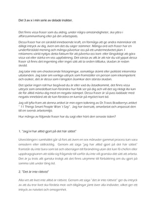 Del 3 av x i min serie av delade insikter.
Det finns vissa fraser som du aldrig, under några omständigheter, ska yttra i
affärssammanhang eller på din arbetsplats.
Dessa fraser har en särskild inneboende kraft, en förmåga att ge andra människor ett
dåligt intryck av dig, även om det du säger stämmer. Många ord och fraser har en
underförstådd mening och många påverkar oss på ett undermedvetet plan. I
reklamens värld nyttjas detta faktum för att påverka oss kort- eller långsiktigt att göra
vissa val eller stärka en viss uppfattning. Det värsta av allt är att när du väl yppat dessa
fraser så finns det ingenting eller inget sätt att ta orden tillbaka, skadan är redan
skedd.
Jag talar inte om chockerande felsägningar, osmakliga skämt eller politiskt inkorrekta
uttalanden. Jag talar om vanliga uttryck som framställer en person som inkompetent
och osäker, det är dessa som i längden åsamkar den största skadan.
Det spelar ingen roll hur begåvad du är eller vad du åstadkommit, det finns vissa
uttryck som omedelbart kan förändra hur folk ser på dig och vill det sig riktigt illa kan
de för alltid märka dig med en negativ stämpel. Dessa fraser är så pass laddade med
negativ innebörd att de kan förstöra en karriär på mycket kort tid.
Jag vill lyfta fram att denna artikel är min egen tolkning av Dr.Travis Bradberrys artikel
” 11 Things Smart People Won´t Say”. Jag har översatt, omarbetat och anpassat den
till en svensk arbetsmiljö.
Hur många av följande fraser har du sagt eller hört den senaste tiden?
1. “Jag/vi har alltid gjort på det här sättet”
Utvecklingen i samhället går så fort att även en sex månader gammal process kan vara
omodern eller otillräcklig. Genom att säga ”jag har alltid gjort på det här sättet”
framstår du inte bara som lat och obenägen till förändring utan det kan få chefen eller
uppdragsgivaren att ställa sig frågande till varför du inte vill granska ditt sätt att arbeta.
Det är ju trots allt ganska troligt att det finns utrymme till förbättring om du gjort på
samma sätt under lång tid.
2. ”Det är inte rättvist”
Alla vet att livet inte alltid är rättvist. Genom att säga ”det är inte rättvist” ger du intryck
av att du tror livet ska fördela mot- och tillgångar jämt över alla individer, vilket ger ett
intryck av naivitet och omogenhet.
 