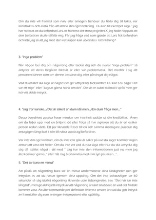 Om du inte vill framstå som naiv eller omogen behöver du hålla dig till fakta, var
konstruktiv och avstå från att lämna din egen tolkning. Du kan till exempel säga ” jag
har noterat att du befordrat Lars att hantera det stora projektet X, jag hade hoppats att
den befordran skulle tillfalla mig. Får jag fråga vad som gjorde att Lars fick befordran
och inte jag så att jag med den vetskapen kan utvecklas i rätt riktning?
3. “Inga problem”
När någon ber dig om någonting eller tackar dig och du svarar ”inga problem” så
antyder att deras begäran faktiskt är eller var problematisk. Det medför i sig att
personen känner som om denne besvärat dig, eller påtvingat dig något.
Vad du istället ska säga är något som ger uttryck för tacksamhet. Du kan t.ex. säga ”Det
var ett nöje” eller ”Jag tar gärna hand om det”. Det är en subtil skillnad i språk men ger
två vitt skilda intryck.
4. “Jag tror kanske.../Det är säkert en dum idé men.../En dum fråga men…”
Dessa överdrivet passiva fraser minskar om inte helt suddar ut din kredibilitet. Även
om du följer upp med en briljant idé eller fråga så har signalen att du är en osäker
person redan sänts. Ett par liknande fraser till en och samma mottagare placerar dig
antagligen långt bak i kön till nästa uppdrag/befordran.
Var inte din egen kritiker, om du inte ens själv är säker på vad du säger kommer ingen
annan att vara det heller. Om du inte vet vad du ska säga eller hur du ska uttrycka dig
säg då istället något i stil med ” Jag har inte den informationen just nu men jag
återkommer gärna..” eller ”låt mig återkomma med min syn på saken…”.
5. “Det tar bara en minut”
Att påstå att någonting bara tar en minut underminerar dina färdigheter och ger
intrycket av att du hastar igenom dina uppdrag. Om det inte bokstavligen tar 60
sekunder så säg istället någonting liknande utan tidsangivelse, t.ex. ”Det här tar inte
lång tid”, men ge aldrig ett intryck av att någonting är klart snabbare än vad det faktiskt
kommer vara. Att återkommande per definition leverera senare än vad du gett intryck
av framställer dig som antingen inkompetent eller opålitlig.
 