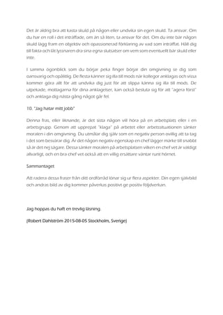 Det är aldrig bra att kasta skuld på någon eller undvika sin egen skuld. Ta ansvar. Om
du har en roll i det inträffade, om än så liten, ta ansvar för det. Om du inte bär någon
skuld lägg fram en objektiv och opassionerad förklaring av vad som inträffat. Håll dig
till fakta och låt lyssnaren dra sina egna slutsatser om vem som eventuellt bär skuld eller
inte.
I samma ögonblick som du börjar peka finger börjar din omgivning se dig som
oansvarig och opålitlig. De flesta känner sig illa till mods när kollegor anklagas och vissa
kommer göra allt för att undvika dig just för att slippa känna sig illa till mods. De
utpekade, mottagarna för dina anklagelser, kan också besluta sig för att ”agera först”
och anklaga dig nästa gång något går fel.
10. “Jag hatar mitt jobb”
Denna fras, eller liknande, är det sista någon vill höra på en arbetsplats eller i en
arbetsgrupp. Genom att upprepat ”klaga” på arbetet eller arbetssituationen sänker
moralen i din omgivning. Du utmålar dig själv som en negativ person ovillig att ta tag
i det som besvärar dig. Är det någon negativ egenskap en chef lägger märke till snabbt
så är det nej sägare. Dessa sänker moralen på arbetsplatsen vilken en chef vet är väldigt
allvarligt, och en bra chef vet också att en villig ersättare väntar runt hörnet.
Sammantaget
Att radera dessa fraser från ditt ordförråd lönar sig ur flera aspekter. Din egen självbild
och andras bild av dig kommer påverkas positivt ge positiv följdverkan.
Jag hoppas du haft en trevlig läsning.
(Robert Dahlström 2015-08-05 Stockholm, Sverige)
 