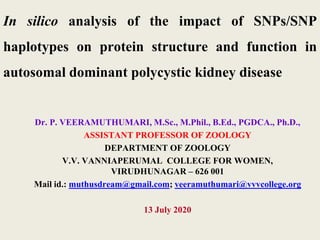 In silico analysis of the impact of SNPs/SNP
haplotypes on protein structure and function in
autosomal dominant polycystic kidney disease
Dr. P. VEERAMUTHUMARI, M.Sc., M.Phil., B.Ed., PGDCA., Ph.D.,
ASSISTANT PROFESSOR OF ZOOLOGY
DEPARTMENT OF ZOOLOGY
V.V. VANNIAPERUMAL COLLEGE FOR WOMEN,
VIRUDHUNAGAR – 626 001
Mail id.: muthusdream@gmail.com; veeramuthumari@vvvcollege.org
13 July 2020
 