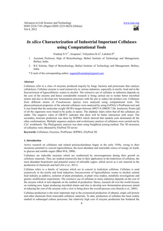 Advances in Life Science and Technology                                                        www.iiste.org
ISSN 2224-7181 (Paper) ISSN 2225-062X (Online)
Vol 4, 2012



  In silico Characterization of Industrial Important Cellulases
                   using Computational Tools
                            Pradeep N V1*, Anupama1, Vidyashree K G2, Lakshmi P2.
    1.   Assistant Professor, Dept of Biotechnology, Ballari Institute of Technology and Management,
         Bellary, India.
    2.   B.E Scholar, Dept of Biotechnology, Ballari Institute of Technology and Management, Bellary,
         India.
    * E-mail of the corresponding author: nagamallivpradeep@gmail.com


Abstract
Cellulases refer to a class of enzymes produced majorly by fungi, bacteria and protozoans that catalyze
cellulolysis. Cellulase enzyme is used extensively in various industries, especially in textile, food and in the
bioconversion of lignocellulosic wastes to alcohol. The extensive use of cellulase in industries depends on
the cost of the enzyme and hence considerable research is being carried out to isolate better microbial
strains and also to develop new fermentation processes with the aim to reduce the product cost. Cellulases
from different strains of Pseudomonas species were analyzed using computational tools. The
physicochemical properties of the selected cellulases were analyzed by using ExPASy’s ProtParam tool and
it was found that the molecular weight (M.Wt) ranges between 40927.4-100058.7 Da. Isoelectric Points (pI)
of all the organisms were found to be acidic in nature. The aliphatic index infers that all the cellulases are
stable. The negative value of GRAVY indicates that there will be better interaction with water. The
secondary structure prediction was done by SOPMA which showed that random coils dominated all the
other conformations. Multiple sequence analysis and evolutionary analysis of cellulases were carried out by
CLC workbench. The Phylogenetic analysis was done using Neighbour joining method. The 3D structures
of cellualses were obtained by ESyPred 3D server.
Keywords: Cellulases, Enzymes, ProtParam, SOPMA, ESyPred 3D.


1. Introduction
Active research on cellulases and related polysaccharidases began in the early 1950s, owing to their
enormous potential to convert lignocellulose, the most abundant and renewable source of energy on Earth,
to glucose and soluble sugars (Bhat M K, 2000).
Cellulases are inducible enzymes which are synthesized by microorganisms during their growth on
cellulosic materials. They are studied extensively due to their application in the hydrolysis of cellulose, the
most abundant biopolymer and potential source of utilizable sugars, which serves as a raw material in the
production of chemicals and fuel (Ali et al., 2011).
Cellulase refers to a family of enzymes which act in concert to hydrolyze cellulose. Cellulase is used
extensively in the textile and food industries, bioconversion of lignocellulosic wastes to alcohol, animal
feed industry as additive, isolation of plant protoplasts, in plant virus studies, metabolic investigations and
genetic modification experiments. The extensive use of cellulase in many industries depends on the cost of
the enzyme which in turn depends on the method of production. Hence, research all over the world focuses
on isolating new, hyper producing microbial strains and also to develop new fermentation processes aimed
at reducing the cost of the enzyme with a view to bring down the overall process cost (Suresh et al., 2005).
Cellulase production is the most important step in the economical production of ethanol, single cell protein
and other chemicals from renewable cellulosic materials. To date, production of cellulase has been widely
studied in submerged culture processes, but relatively high cost of enzyme production has hindered the
                                                      8
 