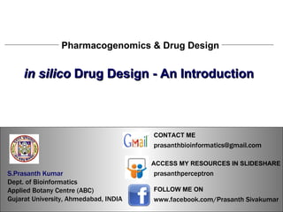 S.Prasanth Kumar, Bioinformatician Pharmacogenomics & Drug Design in silico  Drug Design - An Introduction S.Prasanth Kumar, Bioinformatician S.Prasanth Kumar   Dept. of Bioinformatics  Applied Botany Centre (ABC)  Gujarat University, Ahmedabad, INDIA www.facebook.com/Prasanth Sivakumar FOLLOW ME ON  ACCESS MY RESOURCES IN SLIDESHARE prasanthperceptron CONTACT ME [email_address] 