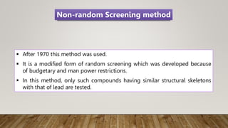  After 1970 this method was used.
 It is a modified form of random screening which was developed because
of budgetary and man power restrictions.
 In this method, only such compounds having similar structural skeletons
with that of lead are tested.
Non-random Screening method
 