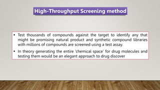  Test thousands of compounds against the target to identify any that
might be promising natural product and synthetic compound libraries
with millions of compounds are screened using a test assay.
 In theory generating the entire ‘chemical space’ for drug molecules and
testing them would be an elegant approach to drug discover
High-Throughput Screening method
 