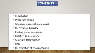  Introduction
 Properties of lead
 Choosing disease & drug target
 Identifying a bioassay
 Finding a lead compound
 Isolation & purification
 Structure determination
 SAR
 Identification of pharmacophore
CONTENTS
 