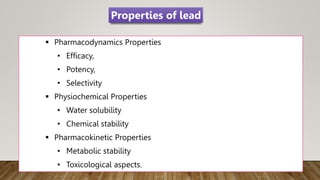  Pharmacodynamics Properties
• Efficacy,
• Potency,
• Selectivity
 Physiochemical Properties
• Water solubility
• Chemical stability
 Pharmacokinetic Properties
• Metabolic stability
• Toxicological aspects.
Properties of lead
 