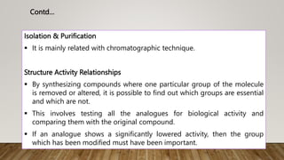 Isolation & Purification
 It is mainly related with chromatographic technique.
Structure Activity Relationships
 By synthesizing compounds where one particular group of the molecule
is removed or altered, it is possible to find out which groups are essential
and which are not.
 This involves testing all the analogues for biological activity and
comparing them with the original compound.
 If an analogue shows a significantly lowered activity, then the group
which has been modified must have been important.
Contd…
 