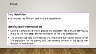 Drug Metabolism
 It involves the Phase-1 and Phase-2 metabolism.
Identification of Pharmacophore
 Once it is established which groups are important for a drug's activity, we
move to the next step- the identification of the lead compound.
 The pharmacophore summarizes the important functional group which
are important for the activity and their relative position in the space with
respect to each other.
Contd…
 