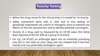  Before the drugs move for the clinical trials it is tested for: its toxicity.
 Safety assessment starts with in vitro and in vivo testing on
genetically engineered cell culture or transgenic mice to examine any
effects on the cell reproduction and to identify potential carcinogens.
 Toxicity of a drug used to measured by its LD-50 value (the lethal
dose required to kill the 50% of a group of animals).
 For e.g., UK-47265, an antifungal agent was an extremely promising
one, but in vivo tests on mice, dogs and rats showed that it had liver
toxicity and was potentially teratogenic agent.
Toxicity Testing
 