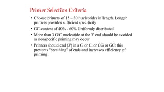 Primer Selection Criteria
• Choose primers of 15 – 30 nucleotides in length. Longer
primers provides sufficient specificity
• GC content of 40% - 60% Uniformly distributed
• More than 3 G/C nucleotide at the 3’ end should be avoided
as nonspecific priming may occur
• Primers should end (3') in a G or C, or CG or GC: this
prevents "breathing" of ends and increases efficiency of
priming
 