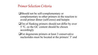 Primer Selection Criteria
Should not be self-complementary or
complementary to other primers in the reaction to
avoid primer dimer (self/cross) and hairpin
Tm of flanking primers should not differ by over
5 °C, so the GC content should be chosen
accordingly
For degenerate primers at least 3 conservative
nucleotides must be located at the primers’ 3’ end
 