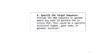 33
4. Specify the Target Sequence:
Provide the DNA sequence or genome
where you want to perform the in
silico PCR. This could be a specific
accession number, gene name, or
genomic location.
 