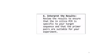 35
6. Interpret the Results:
Review the results to ensure
that the in silico PCR is
specific to your target
sequence and that the primer
pairs are suitable for your
experiment.
 