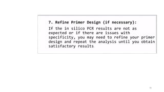 36
7. Refine Primer Design (if necessary):
If the in silico PCR results are not as
expected or if there are issues with
specificity, you may need to refine your primer
design and repeat the analysis until you obtain
satisfactory results.
 