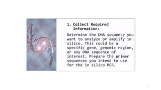 5
1. Collect Required
Information:
Determine the DNA sequence you
want to analyze or amplify in
silico. This could be a
specific gene, genomic region,
or any DNA sequence of
interest. Prepare the primer
sequences you intend to use
for the in silico PCR.
 